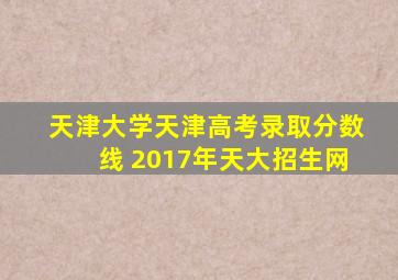 天津大学天津高考录取分数线 2017年天大招生网